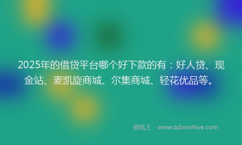 2025年的借贷平台哪个好下款的有：好人贷、现金站、麦凯旋商城、尔集商城、轻花优品等。