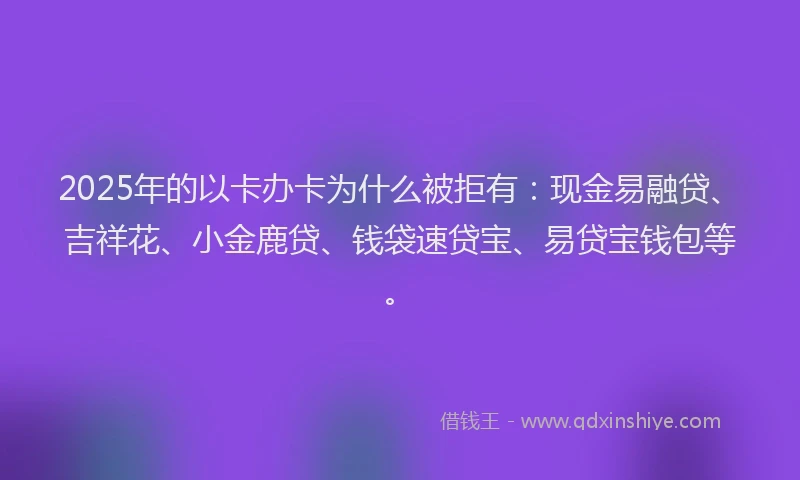 2025年的以卡办卡为什么被拒有：现金易融贷、吉祥花、小金鹿贷、钱袋速贷宝、易贷宝钱包等。