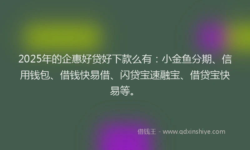 2025年的企惠好贷好下款么有：小金鱼分期、信用钱包、借钱快易借、闪贷宝速融宝、借贷宝快易等。