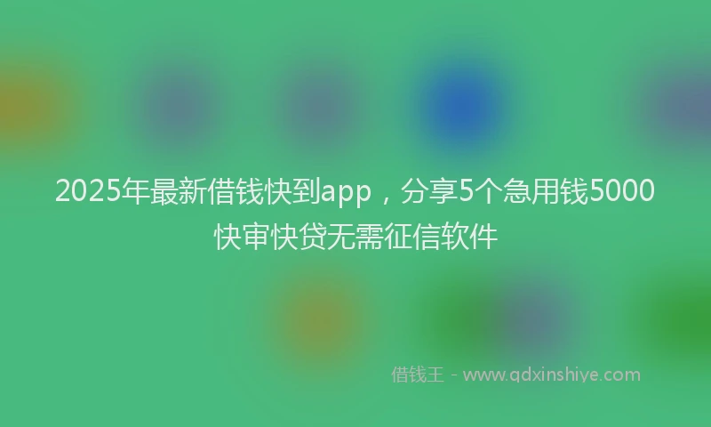 2025年最新借钱快到app，分享5个急用钱5000快审快贷无需征信软件