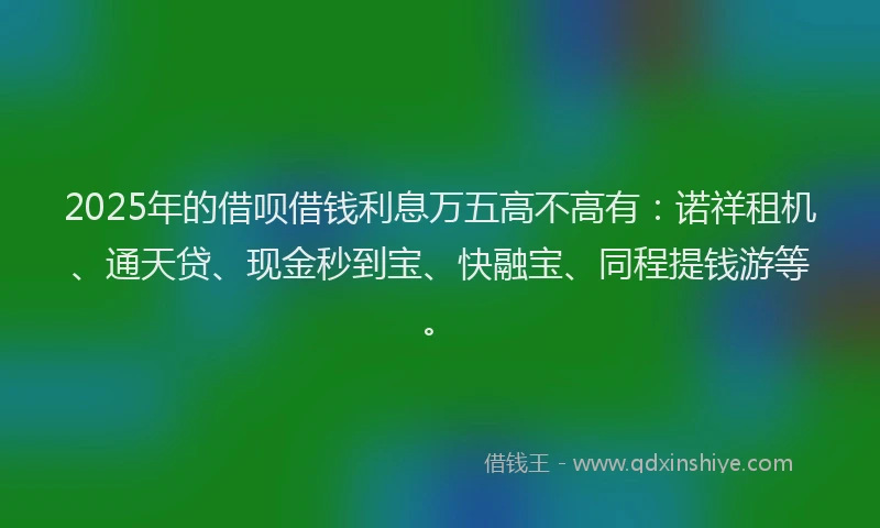 2025年的借呗借钱利息万五高不高有：诺祥租机、通天贷、现金秒到宝、快融宝、同程提钱游等。