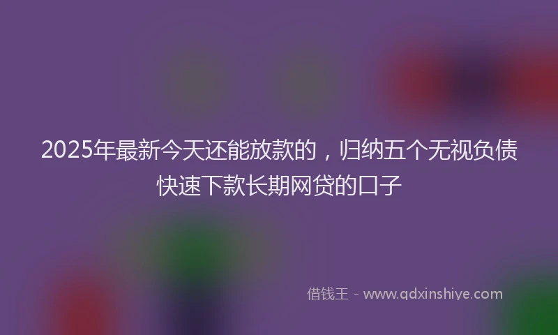 2025年最新今天还能放款的，归纳五个无视负债快速下款长期网贷的口子