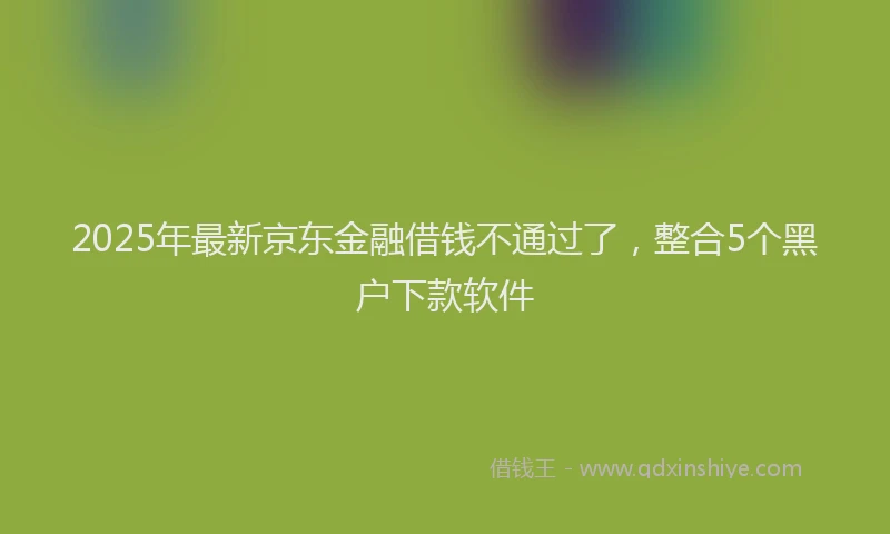 2025年最新京东金融借钱不通过了，整合5个黑户下款软件
