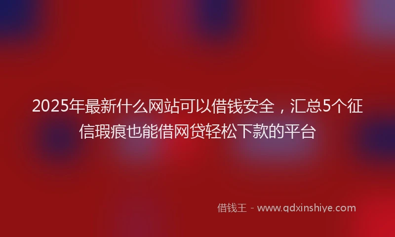 2025年最新什么网站可以借钱安全，汇总5个征信瑕疵也能借网贷轻松下款的平台