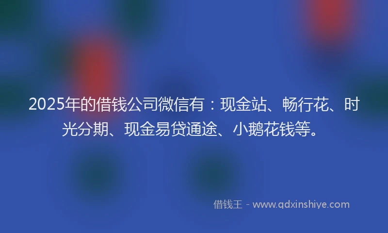 2025年的借钱公司微信有：现金站、畅行花、时光分期、现金易贷通途、小鹅花钱等。