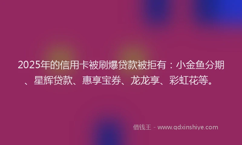 2025年的信用卡被刷爆贷款被拒有：小金鱼分期、星辉贷款、惠享宝券、龙龙享、彩虹花等。
