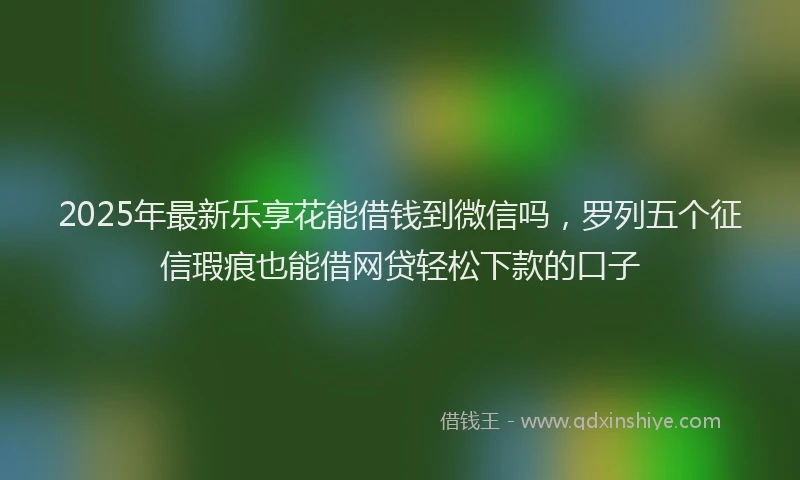 2025年最新乐享花能借钱到微信吗，罗列五个征信瑕疵也能借网贷轻松下款的口子