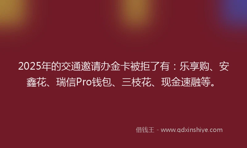2025年的交通邀请办金卡被拒了有：乐享购、安鑫花、瑞信Pro钱包、三枝花、现金速融等。