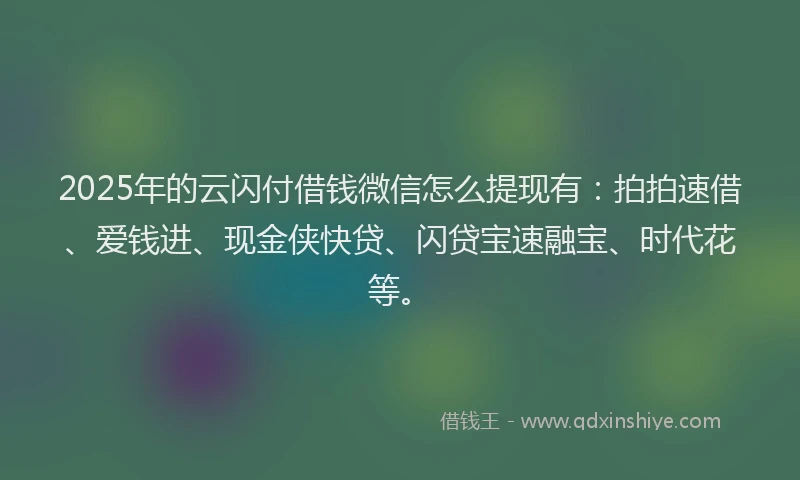2025年的云闪付借钱微信怎么提现有：拍拍速借、爱钱进、现金侠快贷、闪贷宝速融宝、时代花等。