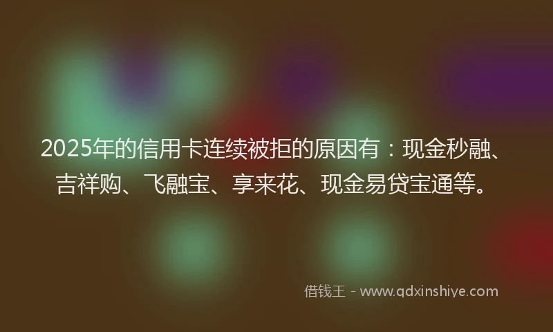 2025年的信用卡连续被拒的原因有：现金秒融、吉祥购、飞融宝、享来花、现金易贷宝通等。