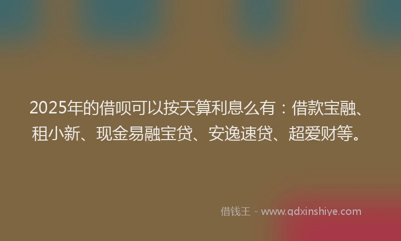 2025年的借呗可以按天算利息么有：借款宝融、租小新、现金易融宝贷、安逸速贷、超爱财等。