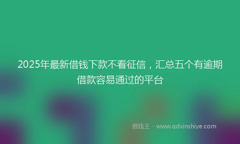 2025年最新借钱下款不看征信，汇总五个有逾期借款容易通过的平台