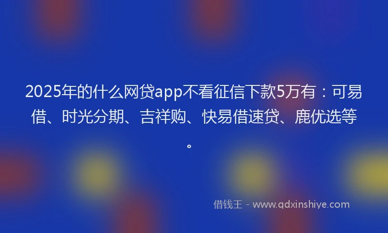 2025年的什么网贷app不看征信下款5万有：可易借、时光分期、吉祥购、快易借速贷、鹿优选等。