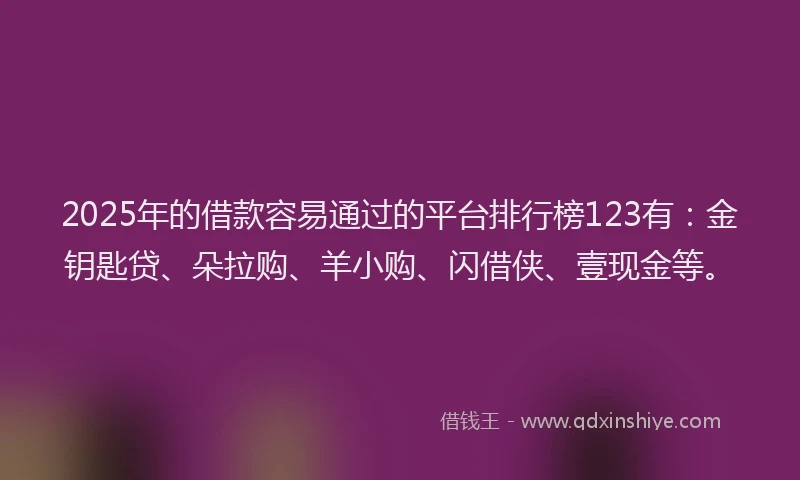 2025年的借款容易通过的平台排行榜123有：金钥匙贷、朵拉购、羊小购、闪借侠、壹现金等。