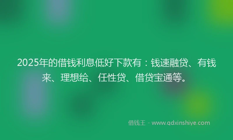 2025年的借钱利息低好下款有：钱速融贷、有钱来、理想给、任性贷、借贷宝通等。