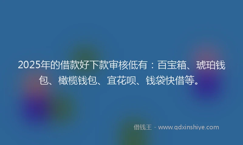 2025年的借款好下款审核低有：百宝箱、琥珀钱包、橄榄钱包、宜花呗、钱袋快借等。