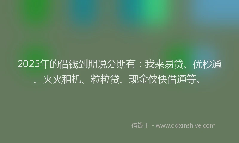 2025年的借钱到期说分期有：我来易贷、优秒通、火火租机、粒粒贷、现金侠快借通等。