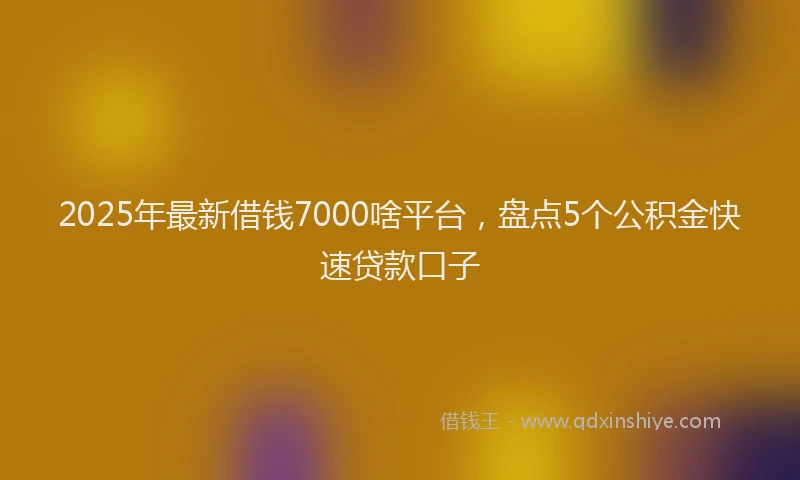 2025年最新借钱7000啥平台，盘点5个公积金快速贷款口子