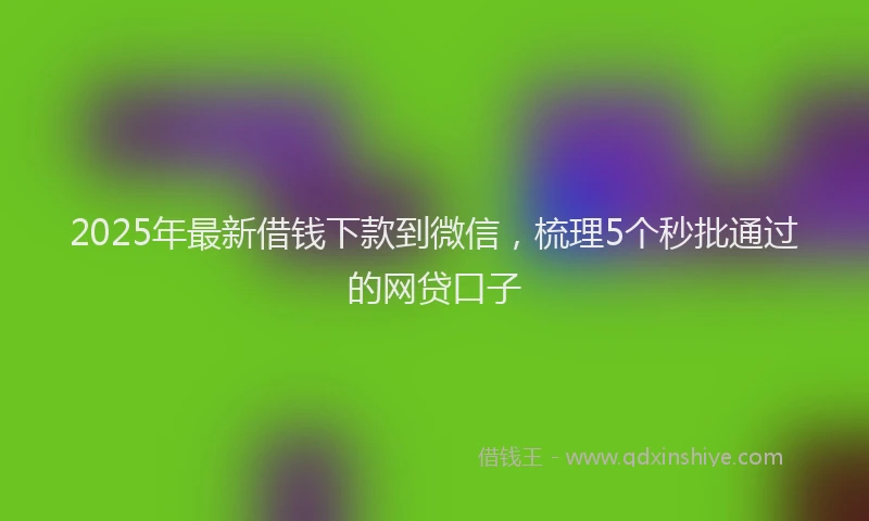 2025年最新借钱下款到微信，梳理5个秒批通过的网贷口子