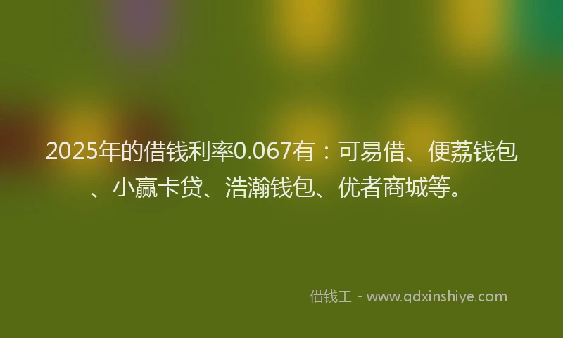2025年的借钱利率0.067有：可易借、便荔钱包、小赢卡贷、浩瀚钱包、优者商城等。