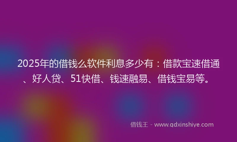 2025年的借钱么软件利息多少有：借款宝速借通、好人贷、51快借、钱速融易、借钱宝易等。