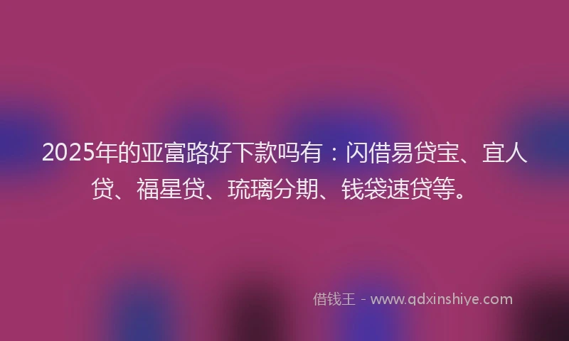 2025年的亚富路好下款吗有：闪借易贷宝、宜人贷、福星贷、琉璃分期、钱袋速贷等。