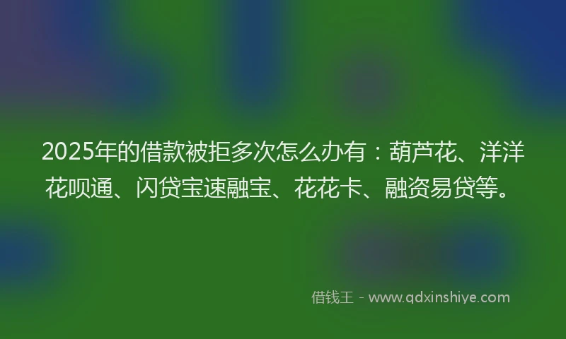 2025年的借款被拒多次怎么办有：葫芦花、洋洋花呗通、闪贷宝速融宝、花花卡、融资易贷等。