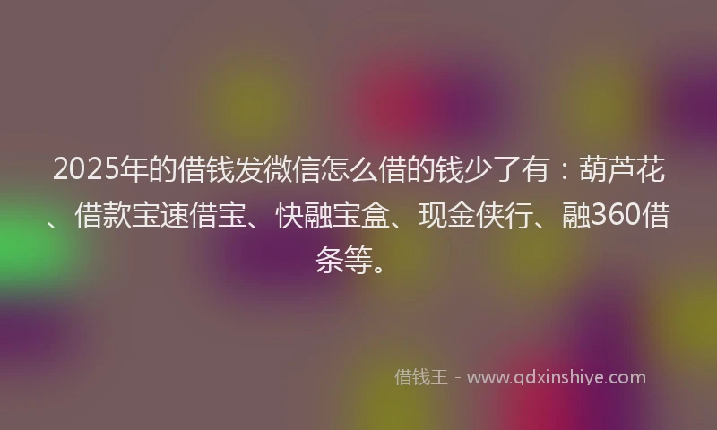 2025年的借钱发微信怎么借的钱少了有：葫芦花、借款宝速借宝、快融宝盒、现金侠行、融360借条等。