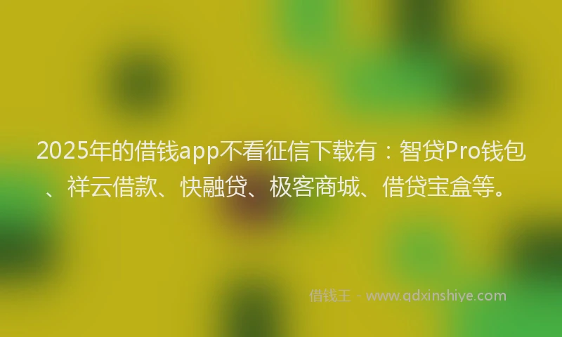 2025年的借钱app不看征信下载有：智贷Pro钱包、祥云借款、快融贷、极客商城、借贷宝盒等。