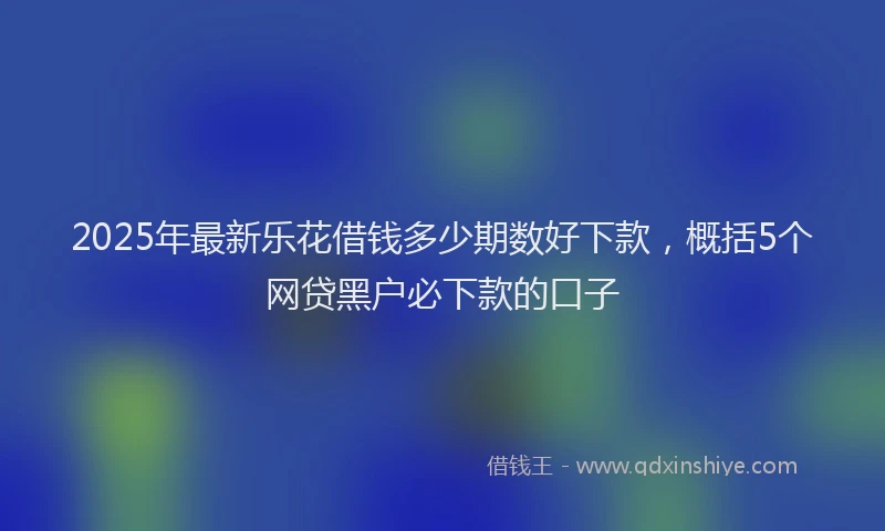 2025年最新乐花借钱多少期数好下款，概括5个网贷黑户必下款的口子