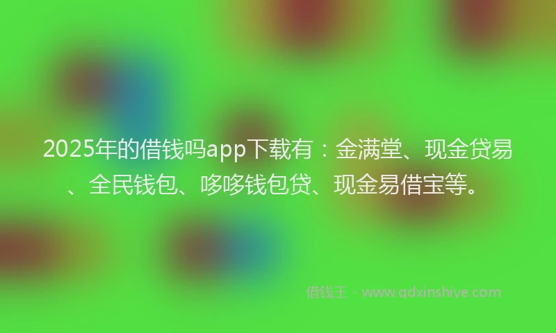 2025年的借钱吗app下载有：金满堂、现金贷易、全民钱包、哆哆钱包贷、现金易借宝等。