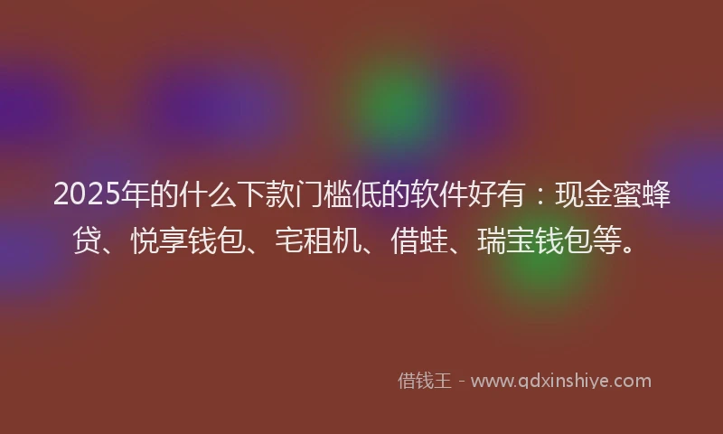 2025年的什么下款门槛低的软件好有：现金蜜蜂贷、悦享钱包、宅租机、借蛙、瑞宝钱包等。