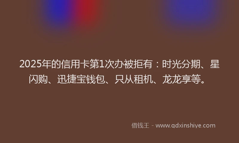 2025年的信用卡第1次办被拒有：时光分期、星闪购、迅捷宝钱包、只从租机、龙龙享等。