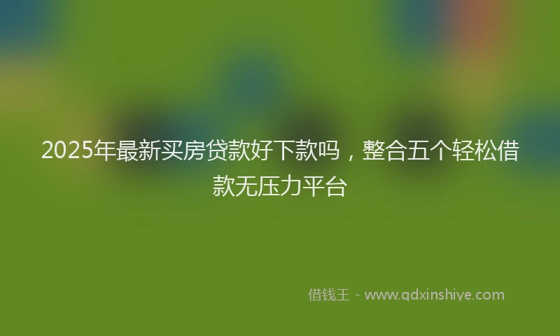 2025年最新买房贷款好下款吗，整合五个轻松借款无压力平台