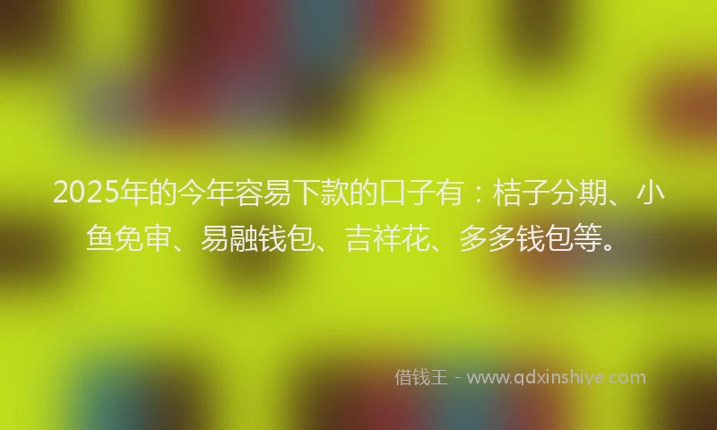 2025年的今年容易下款的口子有：桔子分期、小鱼免审、易融钱包、吉祥花、多多钱包等。