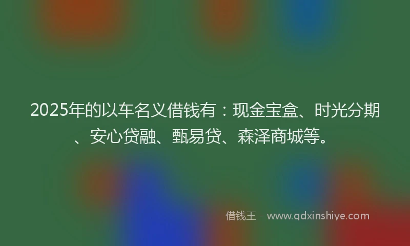 2025年的以车名义借钱有：现金宝盒、时光分期、安心贷融、甄易贷、森泽商城等。
