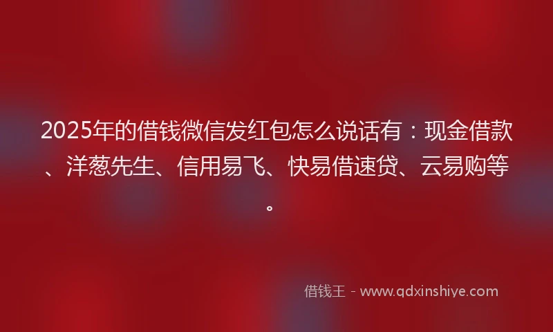 2025年的借钱微信发红包怎么说话有：现金借款、洋葱先生、信用易飞、快易借速贷、云易购等。
