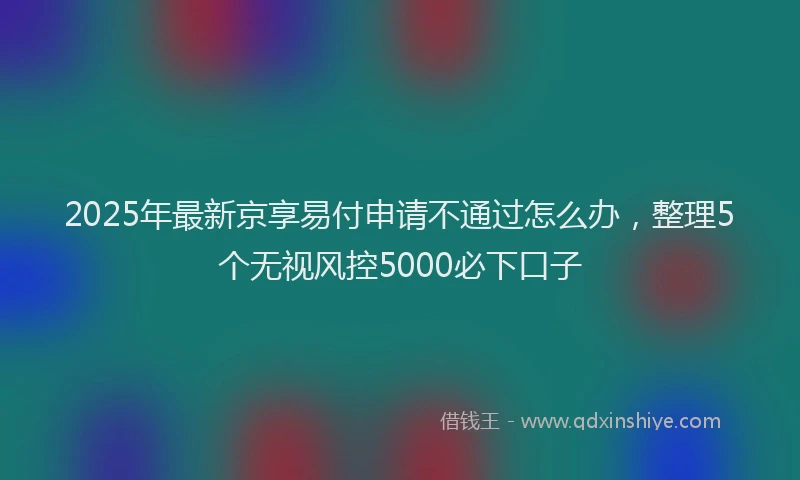 2025年最新京享易付申请不通过怎么办，整理5个无视风控5000必下口子