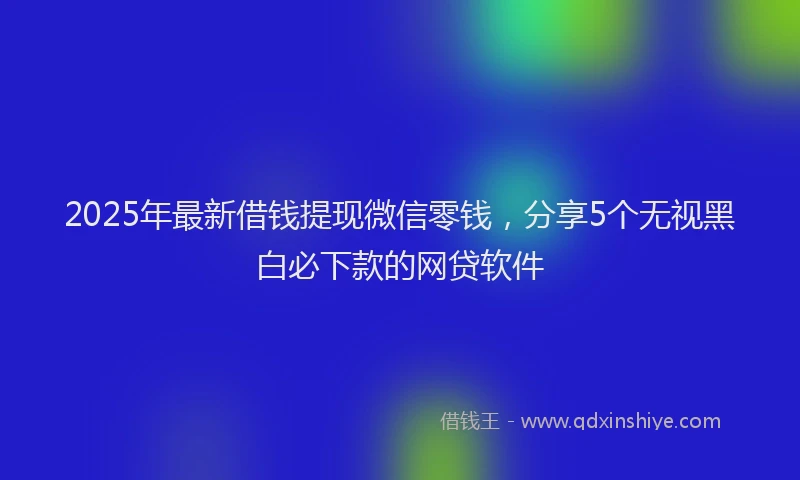 2025年最新借钱提现微信零钱，分享5个无视黑白必下款的网贷软件