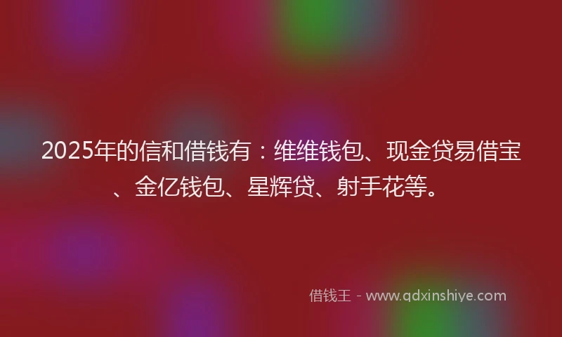 2025年的信和借钱有：维维钱包、现金贷易借宝、金亿钱包、星辉贷、射手花等。