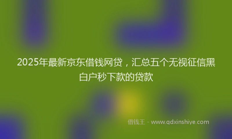 2025年最新京东借钱网贷，汇总五个无视征信黑白户秒下款的贷款