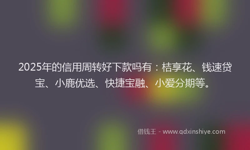 2025年的信用周转好下款吗有：桔享花、钱速贷宝、小鹿优选、快捷宝融、小爱分期等。