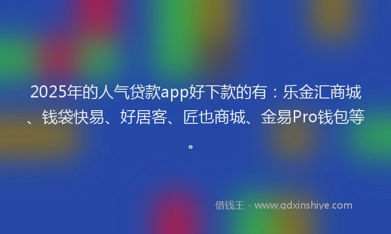 2025年的人气贷款app好下款的有：乐金汇商城、钱袋快易、好居客、匠也商城、金易Pro钱包等。