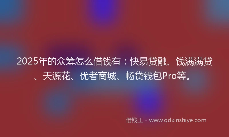 2025年的众筹怎么借钱有：快易贷融、钱满满贷、天源花、优者商城、畅贷钱包Pro等。