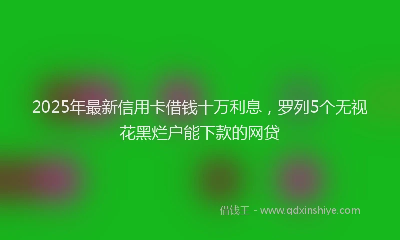 2025年最新信用卡借钱十万利息，罗列5个无视花黑烂户能下款的网贷
