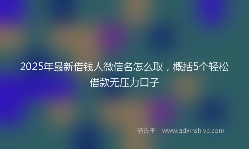 2025年最新借钱人微信名怎么取，概括5个轻松借款无压力口子