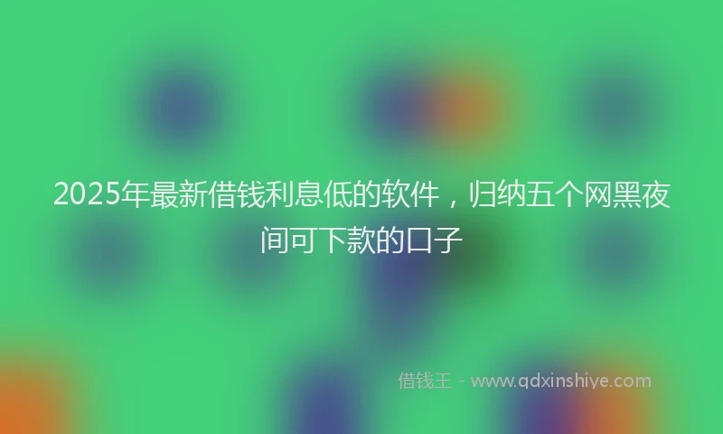 2025年最新借钱利息低的软件，归纳五个网黑夜间可下款的口子