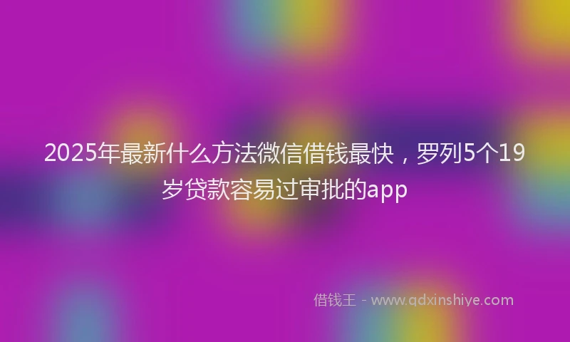 2025年最新什么方法微信借钱最快，罗列5个19岁贷款容易过审批的app