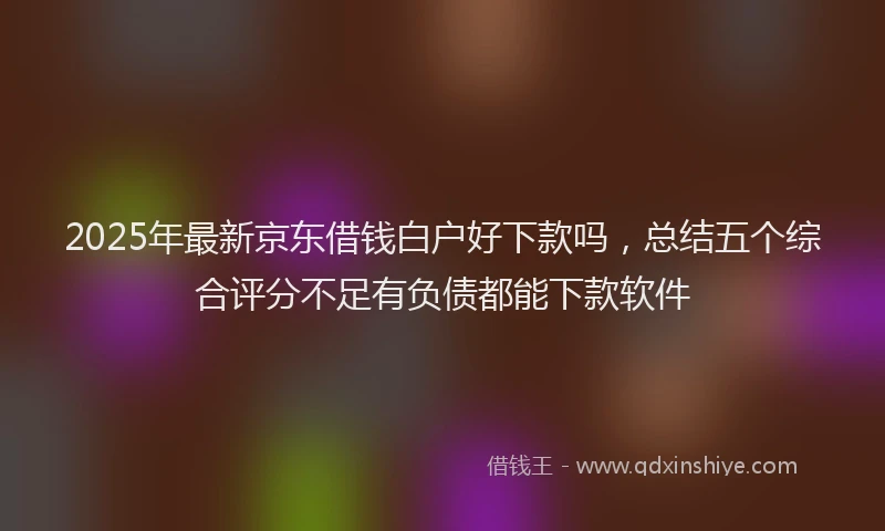 2025年最新京东借钱白户好下款吗，总结五个综合评分不足有负债都能下款软件