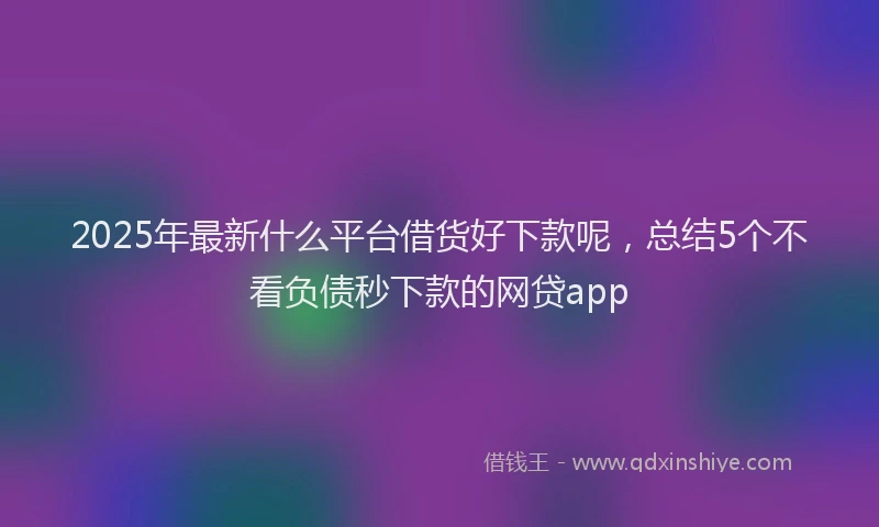 2025年最新什么平台借货好下款呢，总结5个不看负债秒下款的网贷app